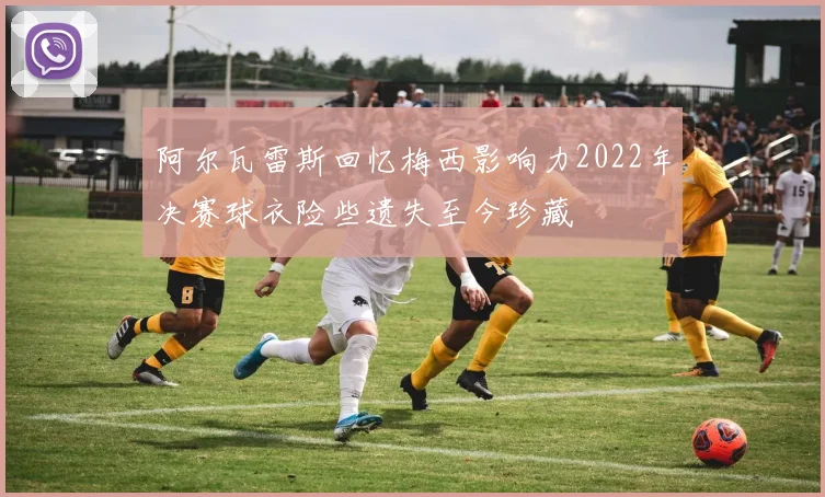 阿尔瓦雷斯回忆梅西影响力2022年决赛球衣险些遗失至今珍藏