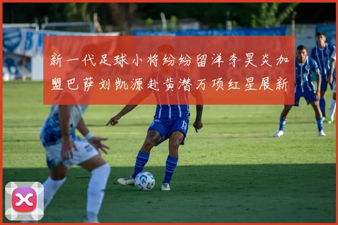 新一代足球小将纷纷留洋李昊炎加盟巴萨刘凯源赴黄潜万项红星展新希望