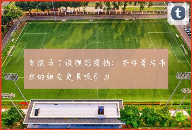 肯扬马丁谈理想搭档：字母哥与韦尔的组合更具吸引力