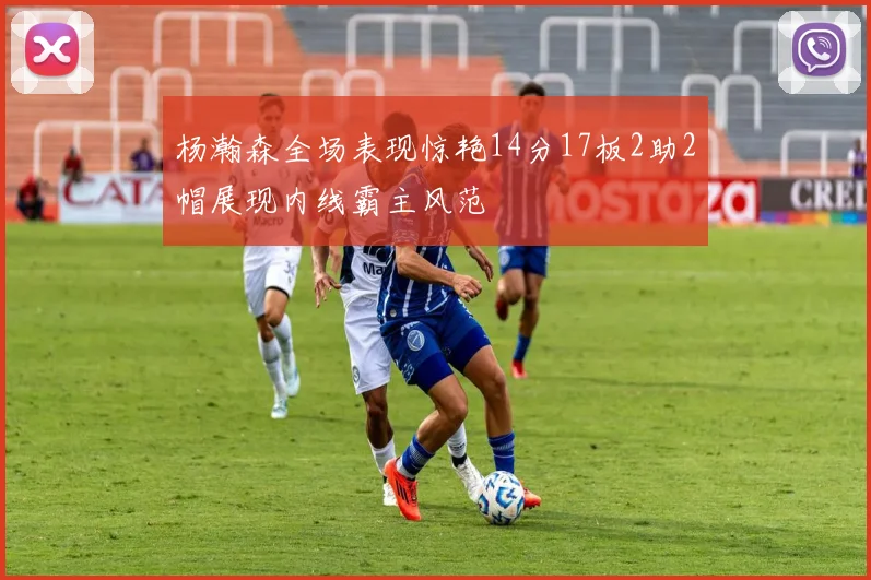 杨瀚森全场表现惊艳14分17板2助2帽展现内线霸主风范