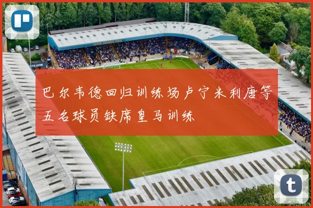 巴尔韦德回归训练场卢宁米利唐等五名球员缺席皇马训练