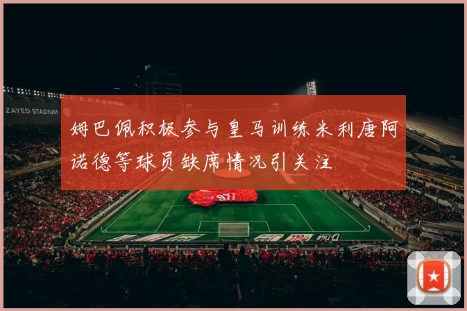 姆巴佩积极参与皇马训练米利唐阿诺德等球员缺席情况引关注
