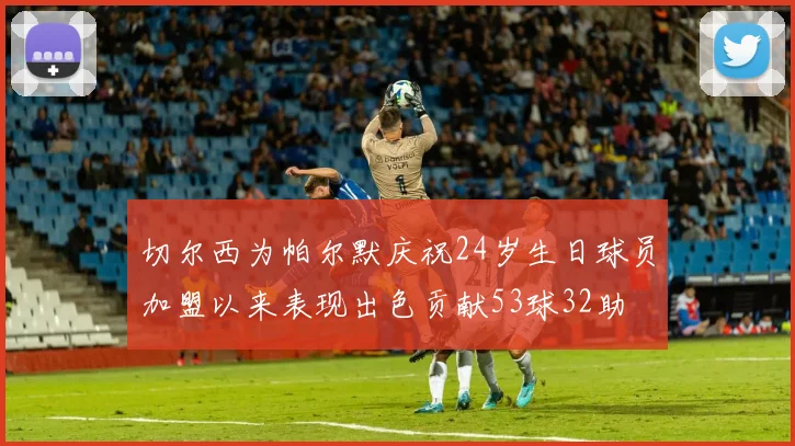切尔西为帕尔默庆祝24岁生日球员加盟以来表现出色贡献53球32助