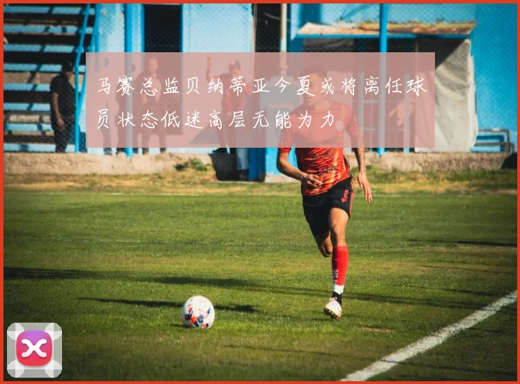 马赛总监贝纳蒂亚今夏或将离任球员状态低迷高层无能为力