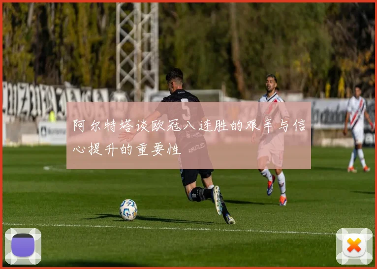 阿尔特塔谈欧冠八连胜的艰辛与信心提升的重要性