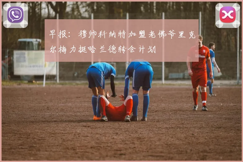 早报：穆帅科纳特加盟老佛爷里克尔梅力挺哈兰德转会计划