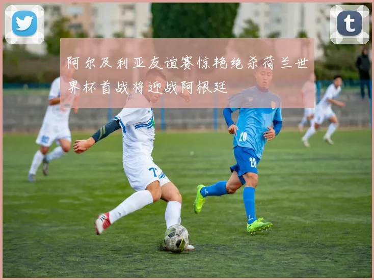 阿尔及利亚友谊赛惊艳绝杀荷兰世界杯首战将迎战阿根廷