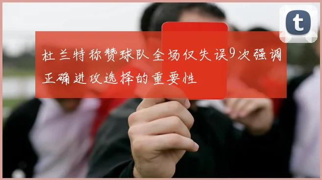 杜兰特称赞球队全场仅失误9次强调正确进攻选择的重要性