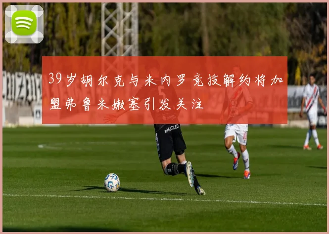 39岁胡尔克与米内罗竞技解约将加盟弗鲁米嫩塞引发关注