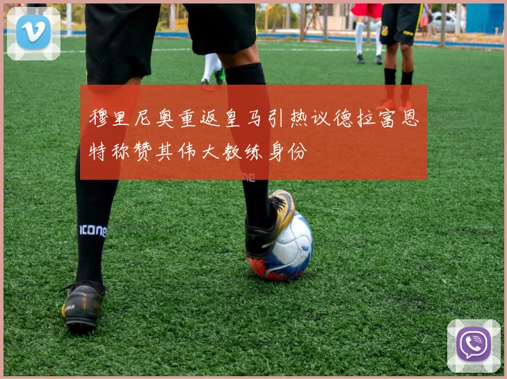 穆里尼奥重返皇马引热议德拉富恩特称赞其伟大教练身份