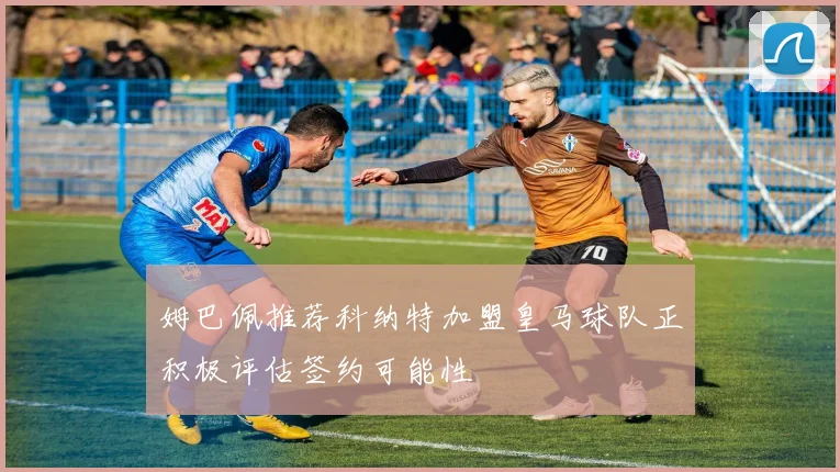 姆巴佩推荐科纳特加盟皇马球队正积极评估签约可能性