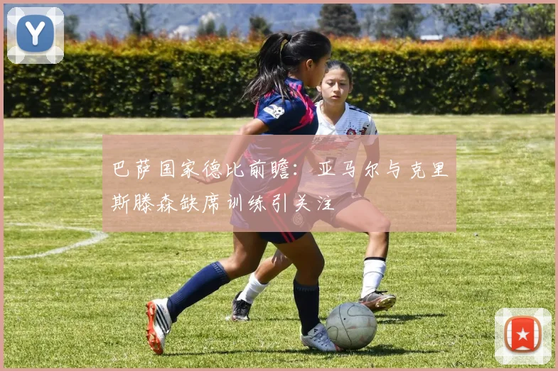 巴萨国家德比前瞻：亚马尔与克里斯滕森缺席训练引关注